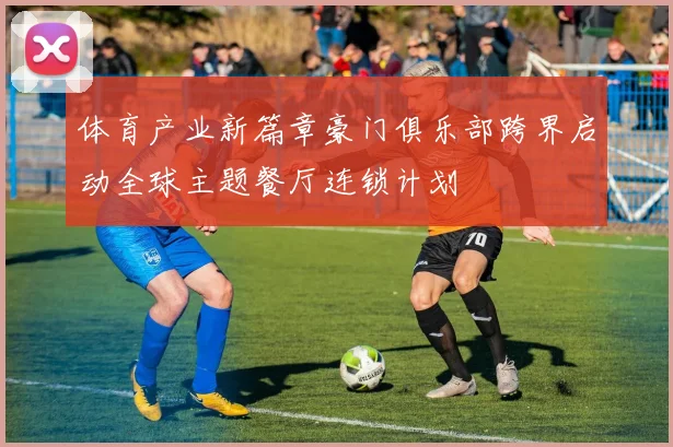 体育产业新篇章豪门俱乐部跨界启动全球主题餐厅连锁计划