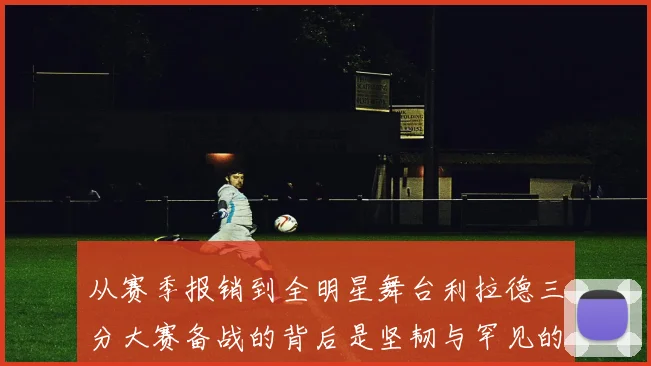 从赛季报销到全明星舞台利拉德三分大赛备战的背后是坚韧与罕见的热爱