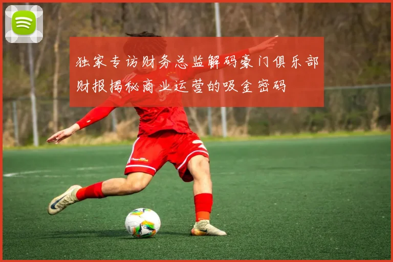 独家专访财务总监解码豪门俱乐部财报揭秘商业运营的吸金密码