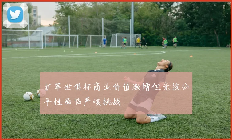 扩军世俱杯商业价值激增但竞技公平性面临严峻挑战