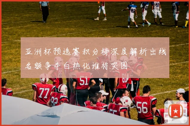 亚洲杯预选赛积分榜深度解析出线名额争夺白热化谁将突围